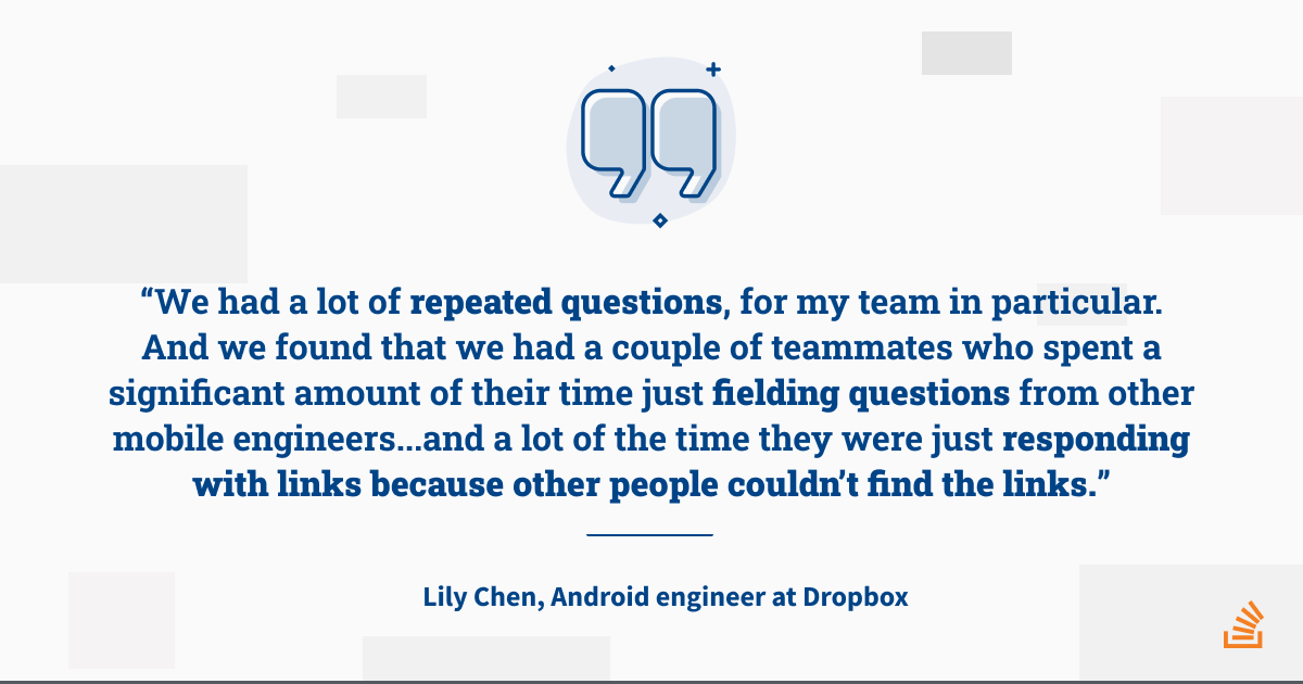 A quote: “We had a lot of repeated questions, for my team in particular. And we found that we had a couple of teammates who spent a significant amount of their time just fielding questions from other mobile engineers… And a lot of the time they were just responding with links because other people couldn’t find the links.”
—
Lily Chen, Android engineer at Dropbox