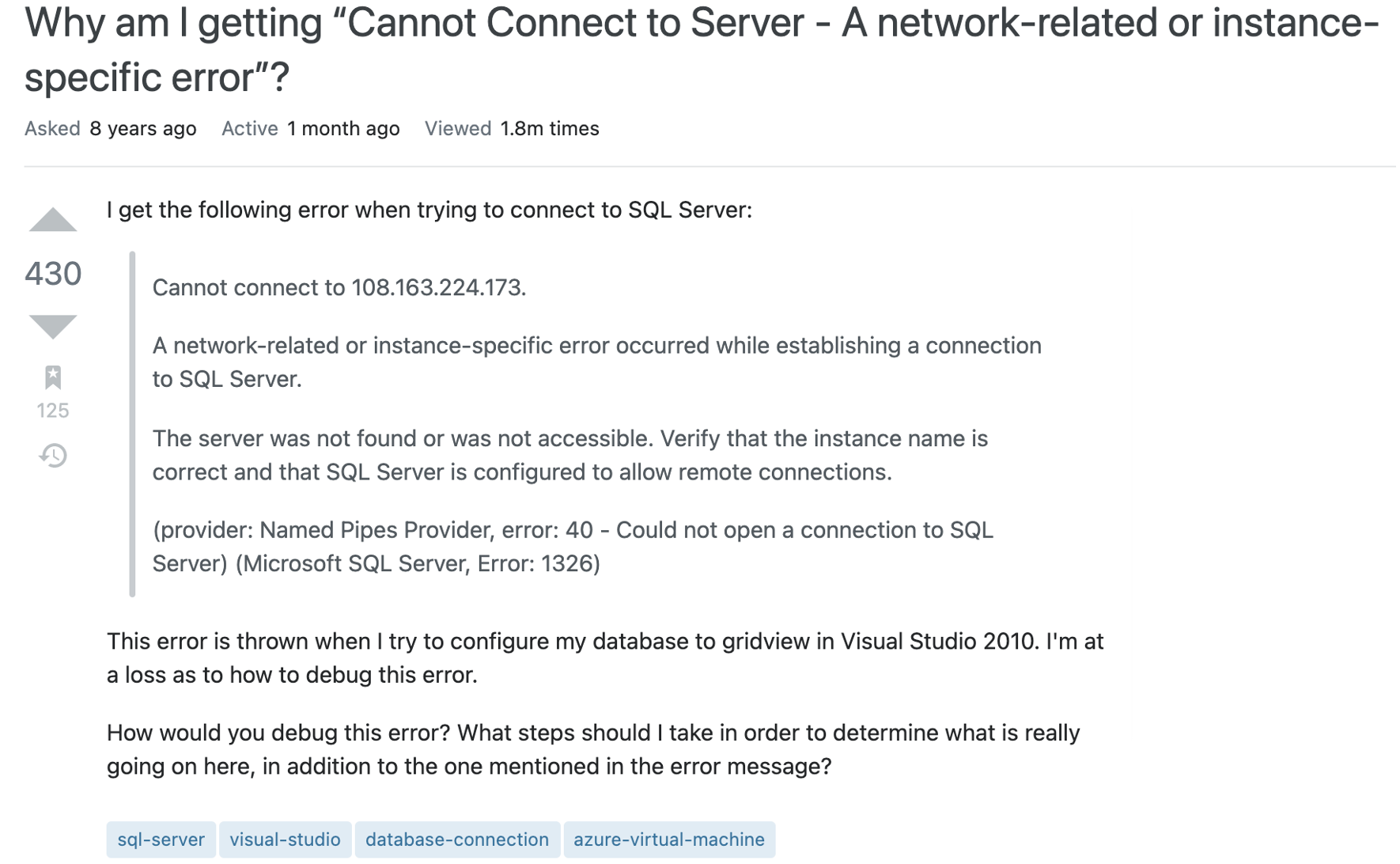 Question text reads I get the following error when trying to connect to SQL Server:

Cannot connect to 108.163.224.173.

A network-related or instance-specific error occurred while establishing a connection to SQL Server.

The server was not found or was not accessible. Verify that the instance name is correct and that SQL Server is configured to allow remote connections.

(provider: Named Pipes Provider, error: 40 - Could not open a connection to SQL Server) (Microsoft SQL Server, Error: 1326)

This error is thrown when I try to configure my database to gridview in Visual Studio 2010. I'm at a loss as to how to debug this error.

How would you debug this error? What steps should I take in order to determine what is really going on here, in addition to the one mentioned in the error message?